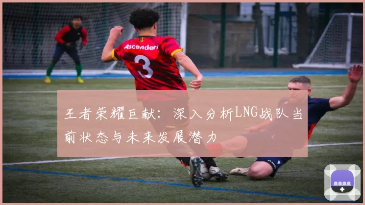 王者荣耀巨献：深入分析LNG战队当前状态与未来发展潜力