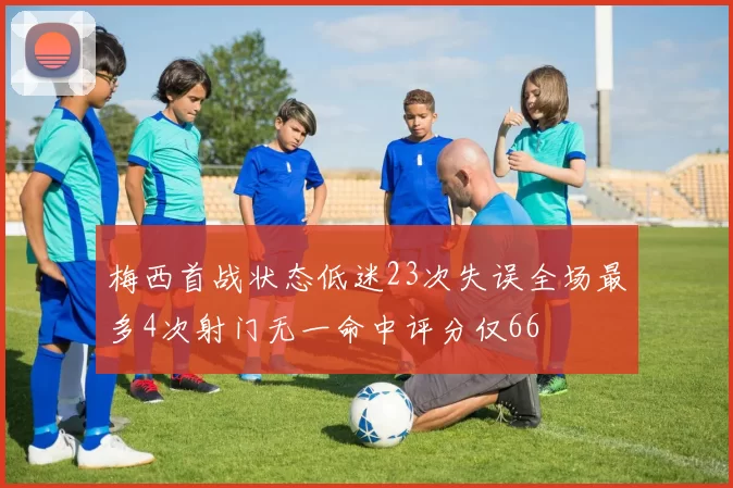 梅西首战状态低迷23次失误全场最多4次射门无一命中评分仅66