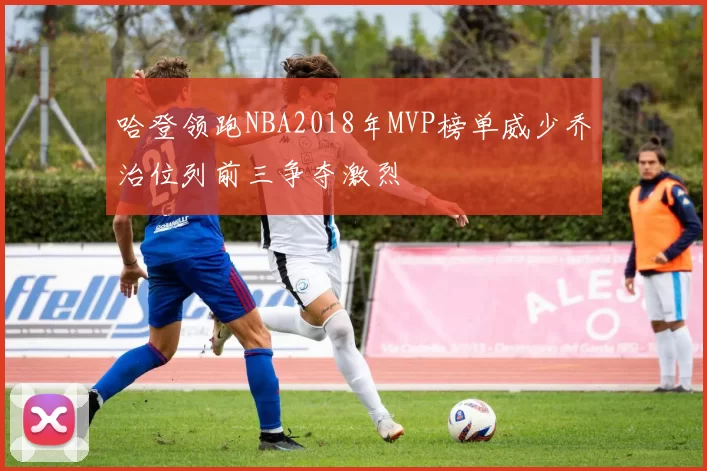 哈登领跑NBA2018年MVP榜单威少乔治位列前三争夺激烈