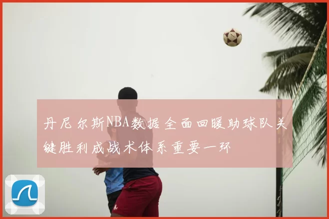 丹尼尔斯NBA数据全面回暖助球队关键胜利成战术体系重要一环