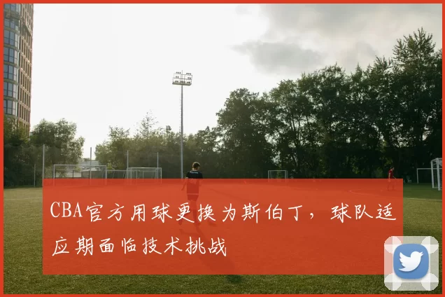 CBA官方用球更换为斯伯丁,球队适应期面临技术挑战