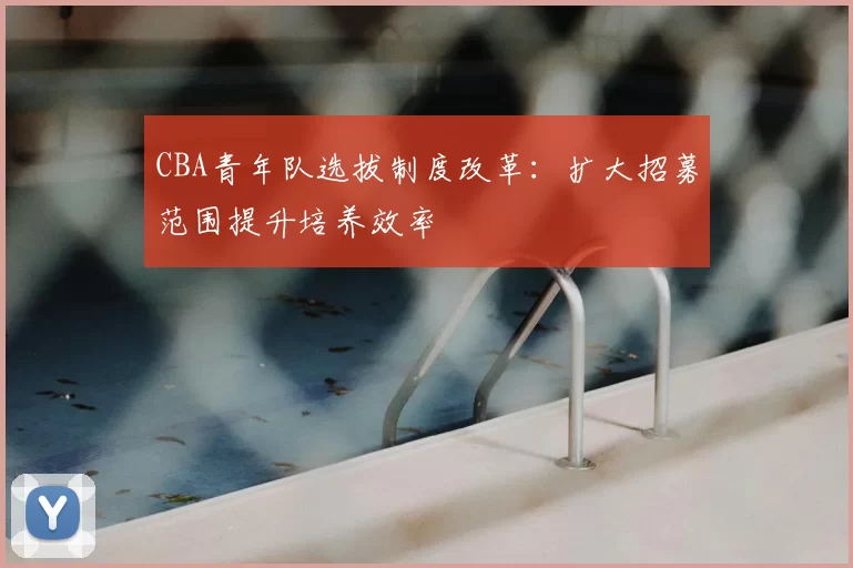 CBA青年队选拔制度改革：扩大招募范围提升培养效率