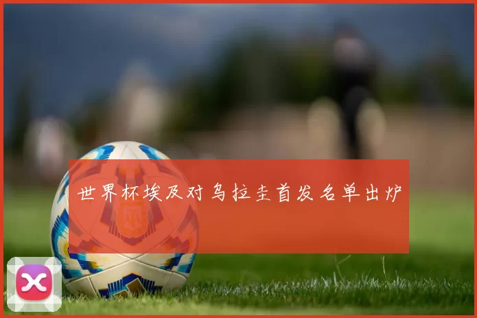 世界杯埃及对乌拉圭首发名单出炉