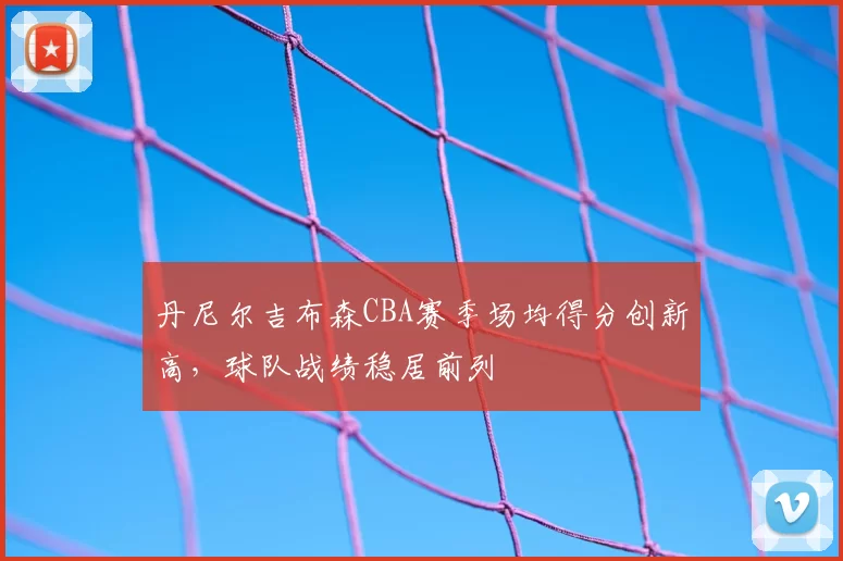 丹尼尔吉布森CBA赛季场均得分创新高，球队战绩稳居前列