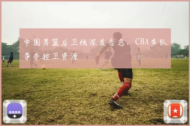 中国男篮后卫线深度告急，CBA多队争夺控卫资源