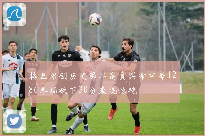 梅里尔创历史第二高真实命中率1286单场砍下30分表现惊艳
