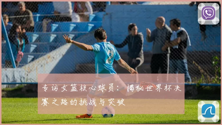 专访女篮核心球员:揭秘世界杯决赛之路的挑战与突破