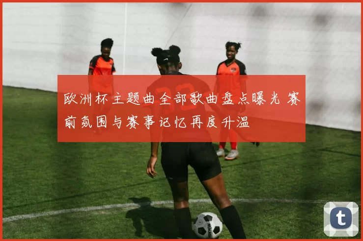 欧洲杯主题曲全部歌曲盘点曝光 赛前氛围与赛事记忆再度升温
