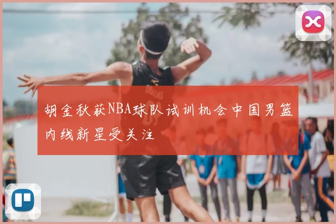 胡金秋获NBA球队试训机会中国男篮内线新星受关注