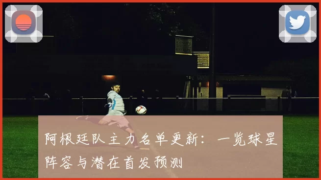 阿根廷队主力名单更新:一览球星阵容与潜在首发预测
