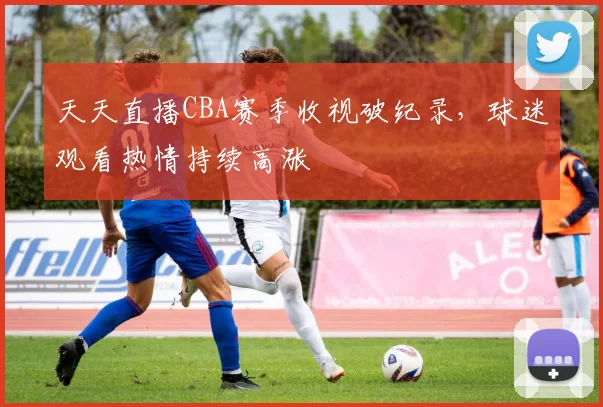 天天直播CBA赛季收视破纪录，球迷观看热情持续高涨