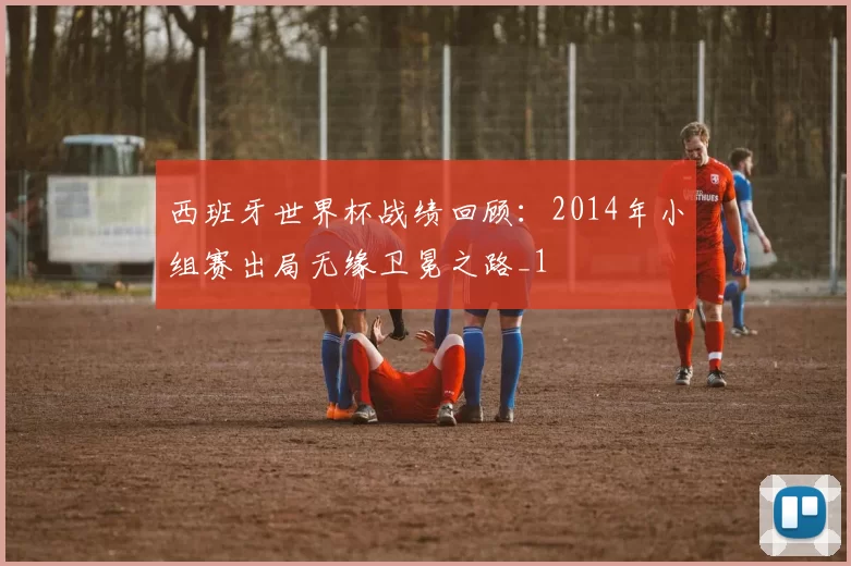 西班牙世界杯战绩回顾:2014年小组赛出局无缘卫冕之路_1