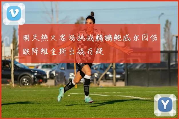 明天热火客场挑战鹈鹕鲍威尔因伤缺阵维金斯出战存疑