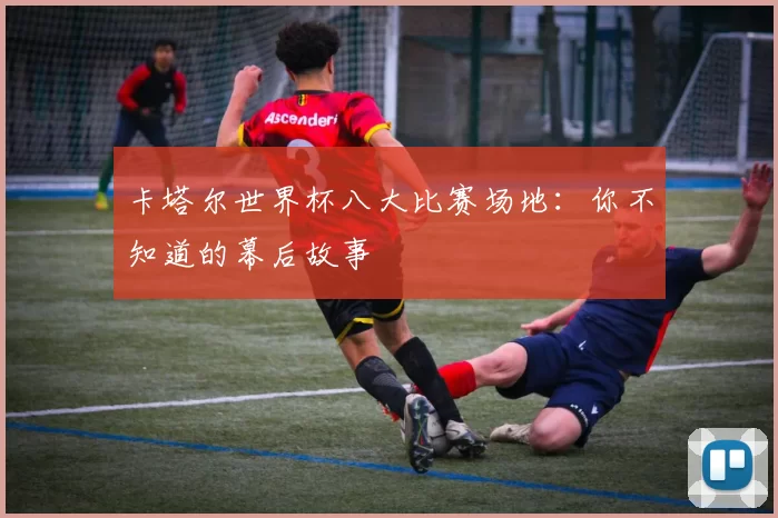 卡塔尔世界杯八大比赛场地:你不知道的幕后故事