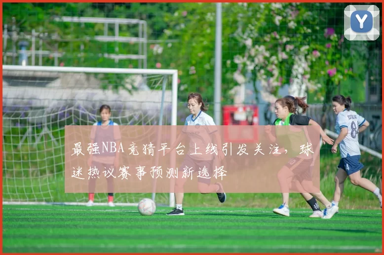 最强NBA竞猜平台上线引发关注，球迷热议赛事预测新选择
