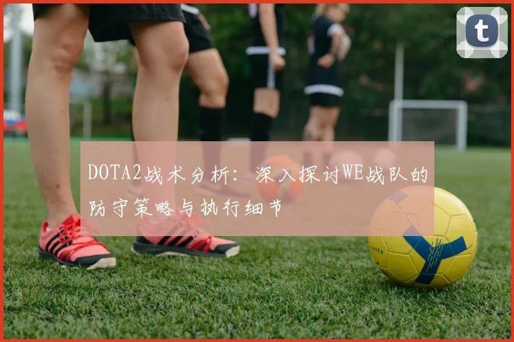 DOTA2战术分析：深入探讨WE战队的防守策略与执行细节