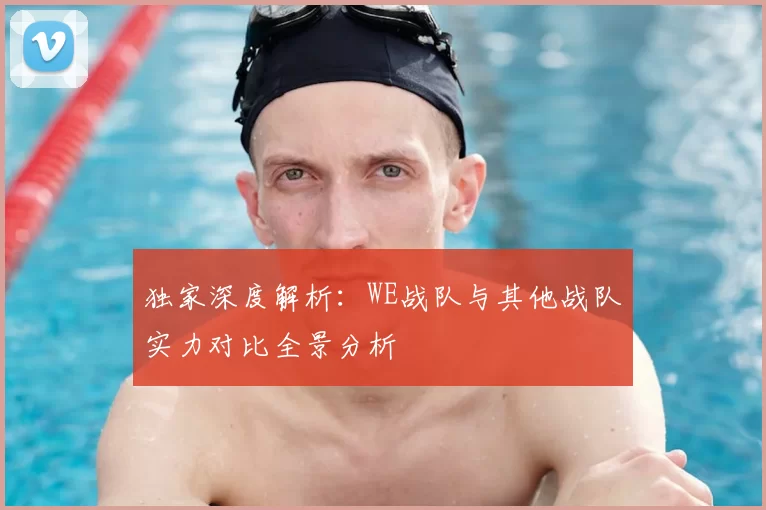 独家深度解析:WE战队与其他战队实力对比全景分析