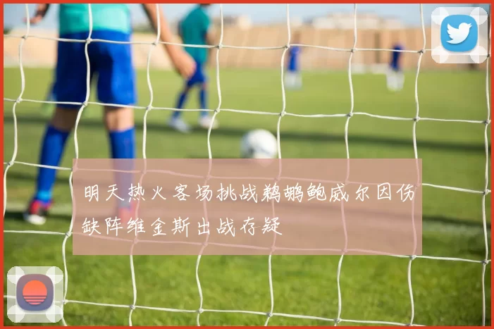 明天热火客场挑战鹈鹕鲍威尔因伤缺阵维金斯出战存疑