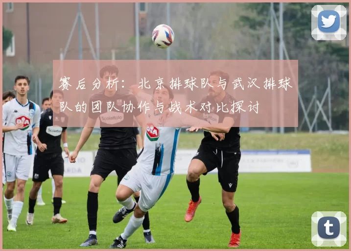 赛后分析：北京排球队与武汉排球队的团队协作与战术对比探讨