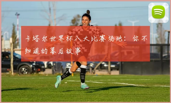 卡塔尔世界杯八大比赛场地:你不知道的幕后故事