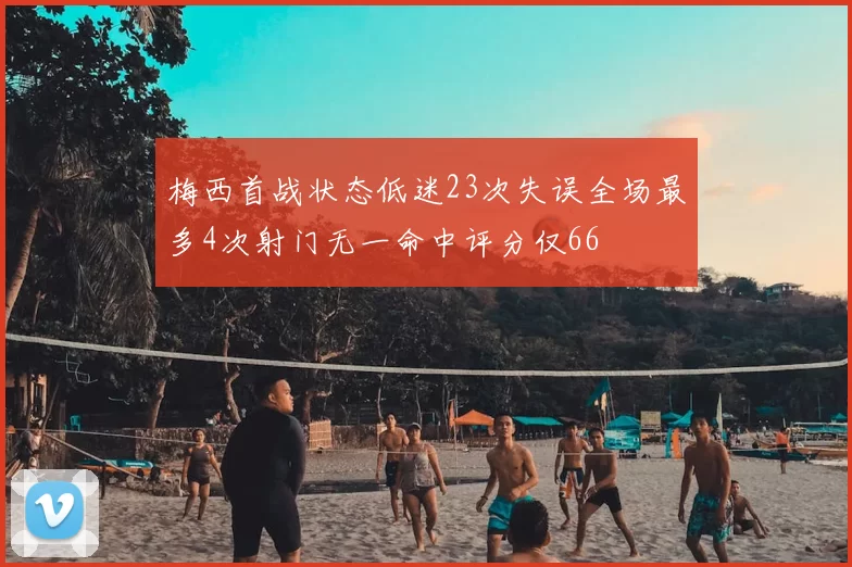 梅西首战状态低迷23次失误全场最多4次射门无一命中评分仅66