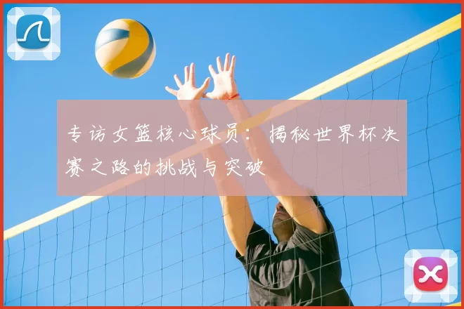 专访女篮核心球员：揭秘世界杯决赛之路的挑战与突破