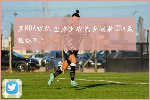若NBA球队全力出战能否战胜CBA最强球队？