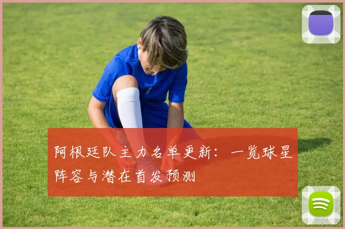 阿根廷队主力名单更新：一览球星阵容与潜在首发预测