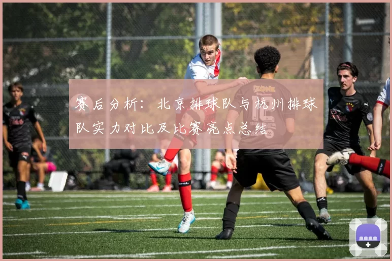 赛后分析：北京排球队与杭州排球队实力对比及比赛亮点总结