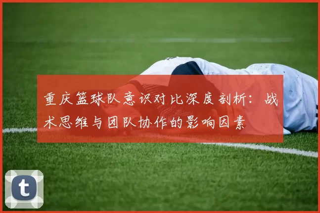 重庆篮球队意识对比深度剖析：战术思维与团队协作的影响因素