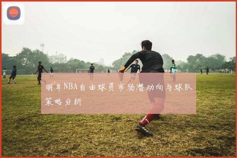 明年NBA自由球员市场潜动向与球队策略分析