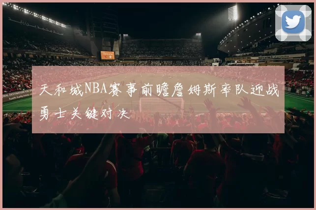 天和城NBA赛事前瞻詹姆斯率队迎战勇士关键对决