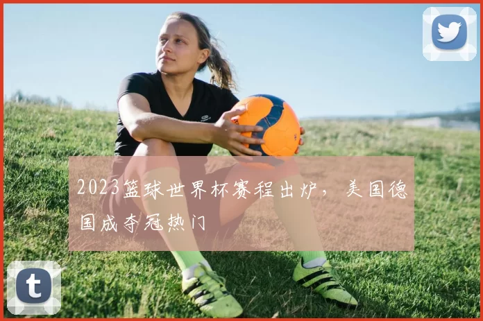 2023篮球世界杯赛程出炉，美国德国成夺冠热门