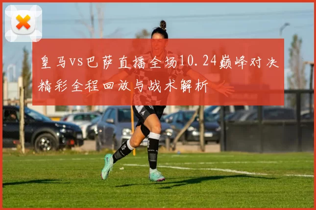 皇马vs巴萨直播全场10.24巅峰对决精彩全程回放与战术解析