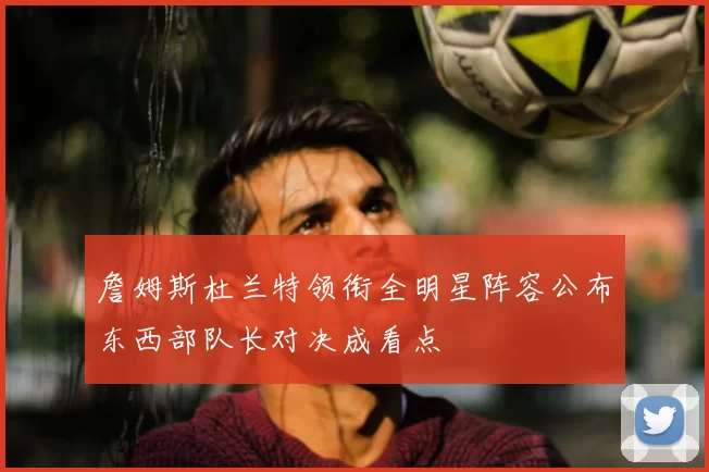 詹姆斯杜兰特领衔全明星阵容公布东西部队长对决成看点