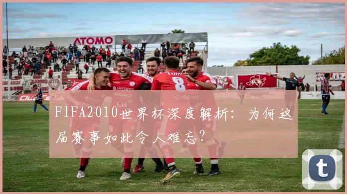 FIFA2010世界杯深度解析：为何这届赛事如此令人难忘？