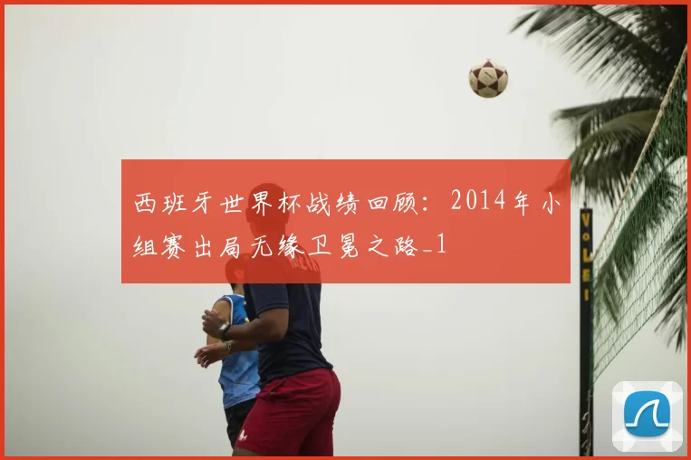西班牙世界杯战绩回顾：2014年小组赛出局无缘卫冕之路_1
