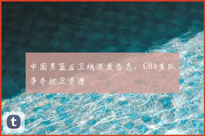 中国男篮后卫线深度告急，CBA多队争夺控卫资源