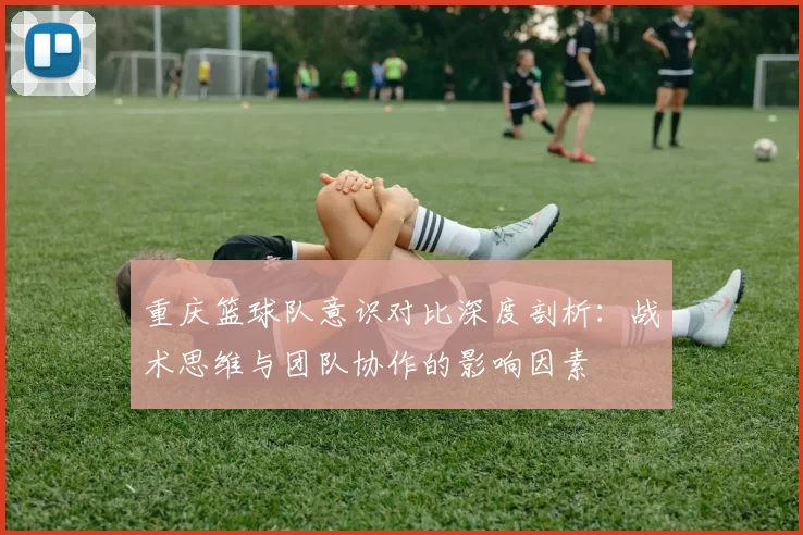 重庆篮球队意识对比深度剖析：战术思维与团队协作的影响因素