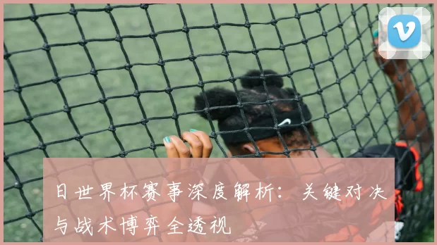 日世界杯赛事深度解析:关键对决与战术博弈全透视