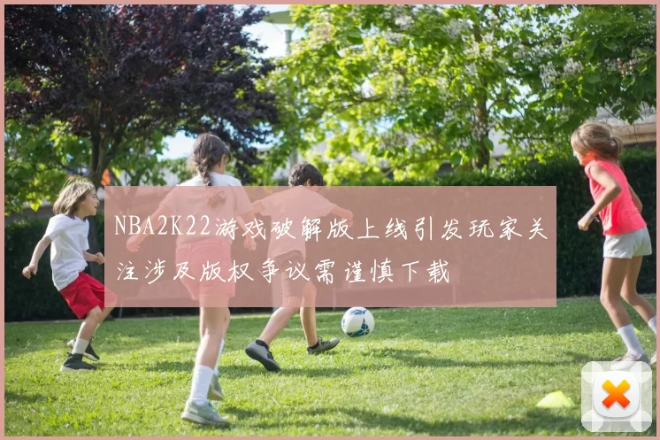 NBA2K22游戏破解版上线引发玩家关注涉及版权争议需谨慎下载