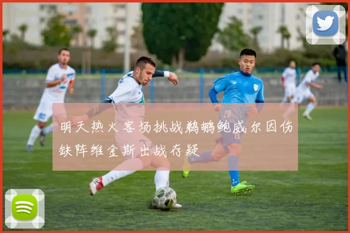 明天热火客场挑战鹈鹕鲍威尔因伤缺阵维金斯出战存疑