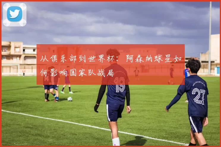 从俱乐部到世界杯:阿森纳球星如何影响国家队战局