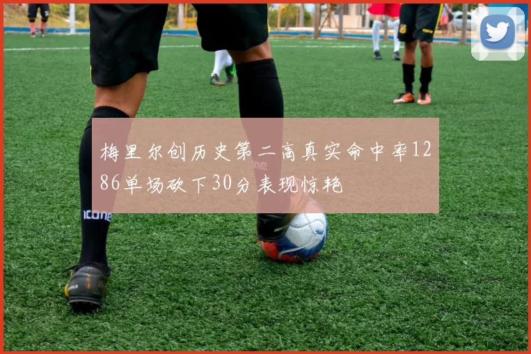 梅里尔创历史第二高真实命中率1286单场砍下30分表现惊艳