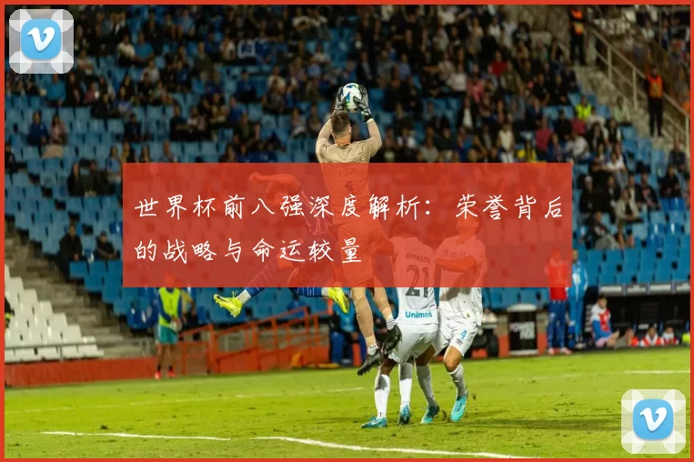 世界杯前八强深度解析:荣誉背后的战略与命运较量