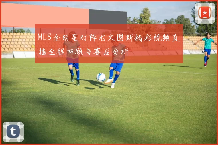 MLS全明星对阵尤文图斯精彩视频直播全程回顾与赛后分析