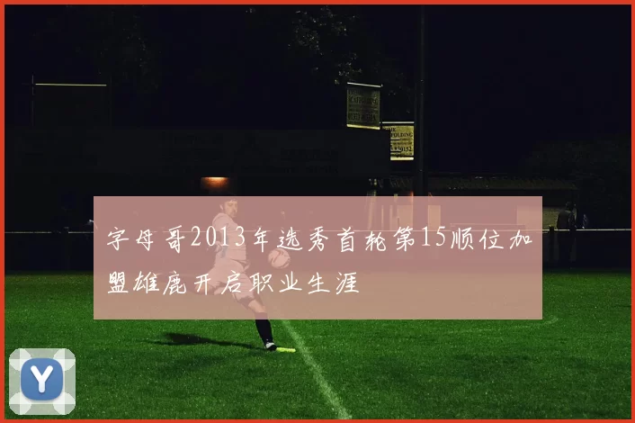 字母哥2013年选秀首轮第15顺位加盟雄鹿开启职业生涯