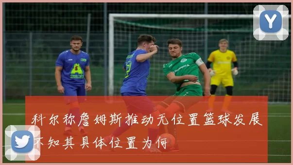 科尔称詹姆斯推动无位置篮球发展不知其具体位置为何