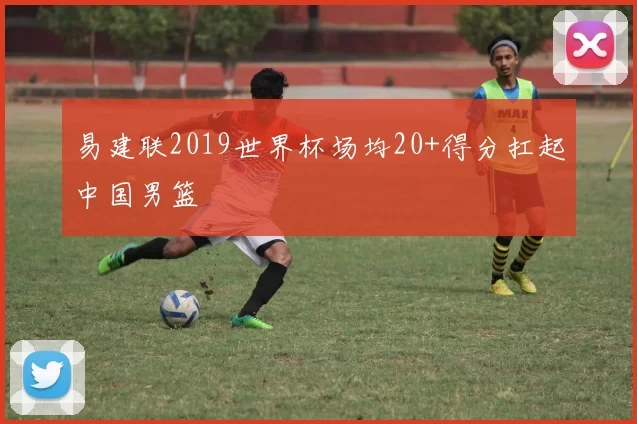 易建联2019世界杯场均20+得分扛起中国男篮