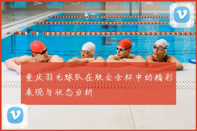 重庆羽毛球队在联合会杯中的精彩表现与状态分析